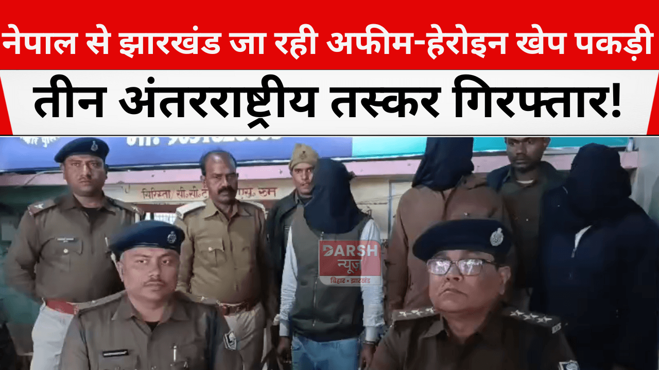 नेपाल से झारखंड जा रही अफीम-हेरोइन खेप पकड़ी, तीन अंतरराष्ट्रीय तस्कर गिरफ्तार!
